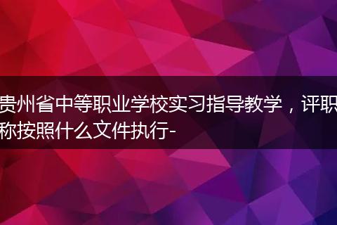 贵州省中等职业学校实习指导教学，评职称按照什么文件执行-