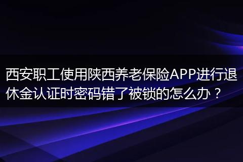 西安职工使用陕西养老保险APP进行退休金认证时密码错了被锁的怎么办？