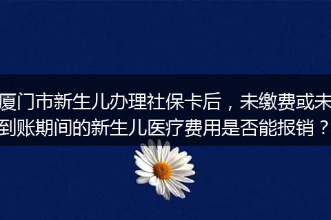厦门市新生儿办理社保卡后，未缴费或未到账期间的新生儿医疗费用是否能报销？