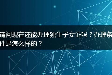 请问现在还能办理独生子女证吗？办理条件是怎么样的？