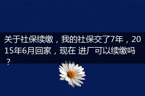 关于社保续缴，我的社保交了7年，2015年6月回家，现在 进厂可以续缴吗？
