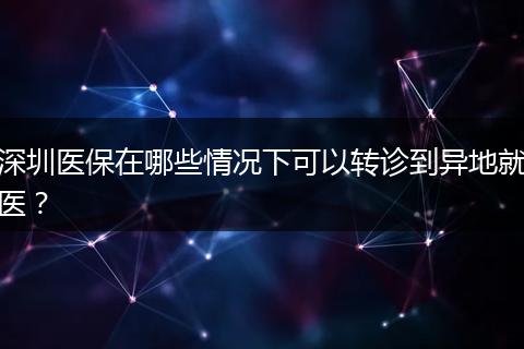 深圳医保在哪些情况下可以转诊到异地就医？