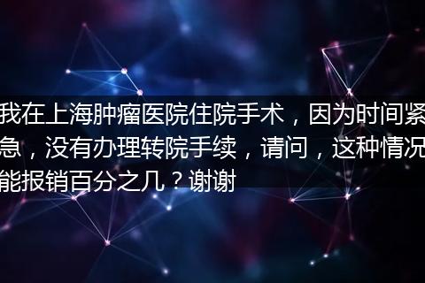 我在上海肿瘤医院住院手术，因为时间紧急，没有办理转院手续，请问，这种情况能报销百分之几？谢谢