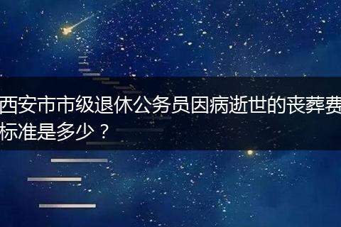 西安市市级退休公务员因病逝世的丧葬费标准是多少？