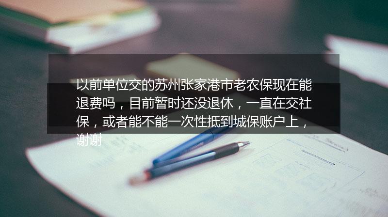 以前单位交的苏州张家港市老农保现在能退费吗，目前暂时还没退休，一直在交社保，或者能不能一次性抵到城保账户上，谢谢