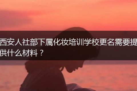西安人社部下属化妆培训学校更名需要提供什么材料？
