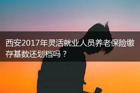 西安2017年灵活就业人员养老保险缴存基数还划档吗？