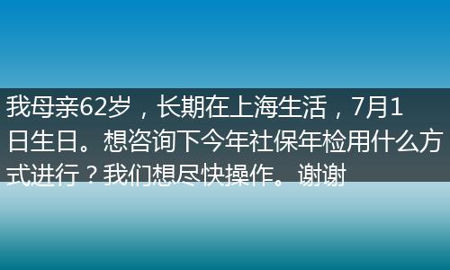 我母亲62岁，长期在上海生活，7月1日生日。想咨询下今年社保年检用什么方式进行？我们想尽快操作。谢谢