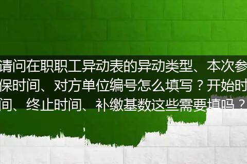 请问在职职工异动表的异动类型、本次参保时间、对方单位编号怎么填写？开始时间、终止时间、补缴基数这些需要填吗？