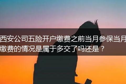 西安公司五险开户缴费之前当月参保当月缴费的情况是属于多交了吗还是？