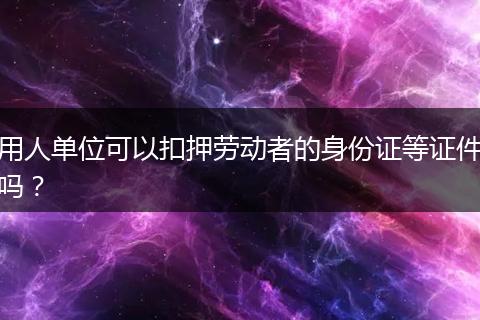 用人单位可以扣押劳动者的身份证等证件吗？