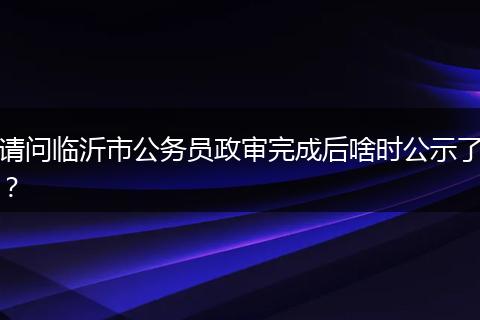 请问临沂市公务员政审完成后啥时公示了？
