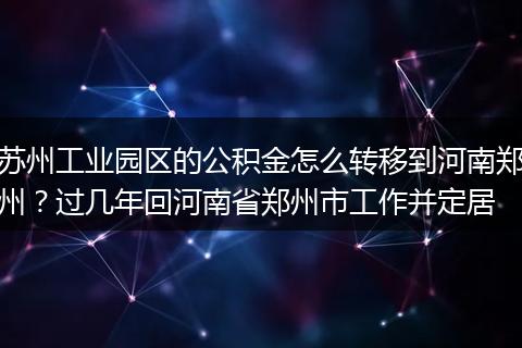 苏州工业园区的公积金怎么转移到河南郑州？过几年回河南省郑州市工作并定居