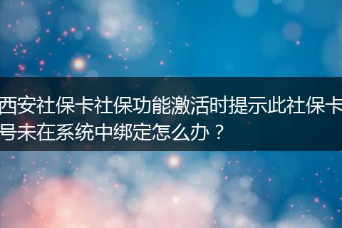 西安社保卡社保功能激活时提示此社保卡号未在系统中绑定怎么办？