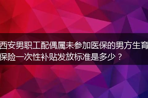 西安男职工配偶属未参加医保的男方生育保险一次性补贴发放标准是多少？
