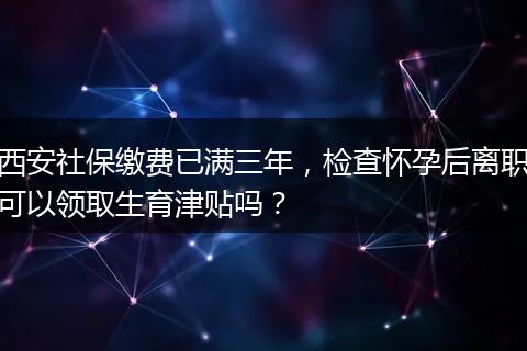 西安社保缴费已满三年，检查怀孕后离职可以领取生育津贴吗？