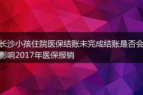 长沙小孩住院医保结账未完成结账是否会影响2017年医保报销