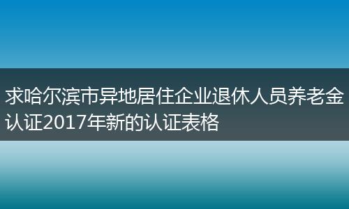 求哈尔滨市异地居住企业退休人员养老金认证2017年新的认证表格
