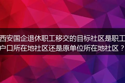 西安国企退休职工移交的目标社区是职工户口所在地社区还是原单位所在地社区？