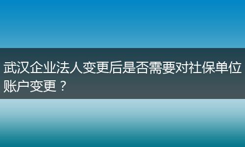 武汉企业法人变更后是否需要对社保单位账户变更？