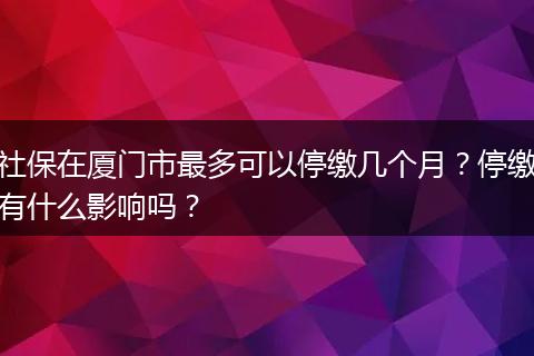 社保在厦门市最多可以停缴几个月？停缴有什么影响吗？