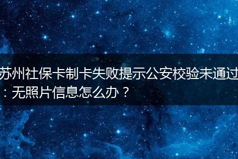苏州社保卡制卡失败提示公安校验未通过：无照片信息怎么办？