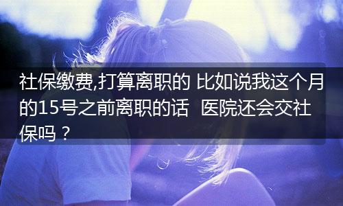 社保缴费,打算离职的 比如说我这个月的15号之前离职的话  医院还会交社保吗？