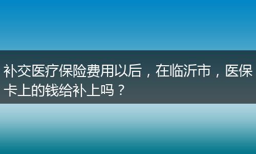 补交医疗保险费用以后，在临沂市，医保卡上的钱给补上吗？