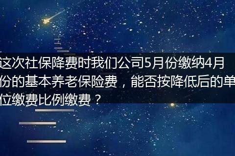 这次社保降费时我们公司5月份缴纳4月份的基本养老保险费，能否按降低后的单位缴费比例缴费？