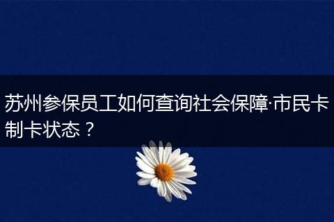 苏州参保员工如何查询社会保障·市民卡制卡状态？