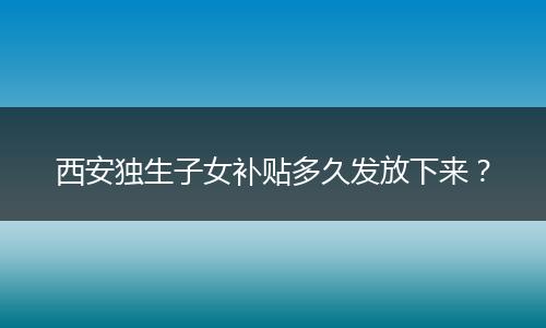 西安独生子女补贴多久发放下来？