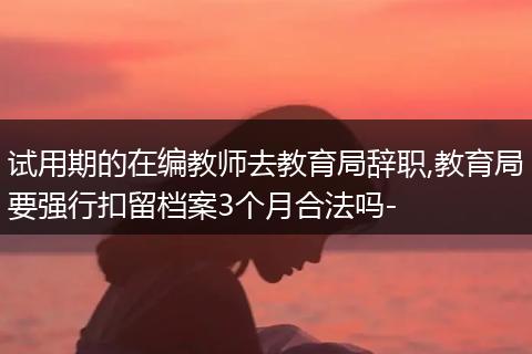 试用期的在编教师去教育局辞职,教育局要强行扣留档案3个月合法吗-