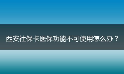 西安社保卡医保功能不可使用怎么办？