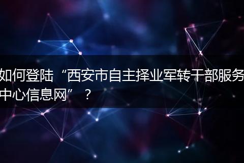 如何登陆“西安市自主择业军转干部服务中心信息网”？