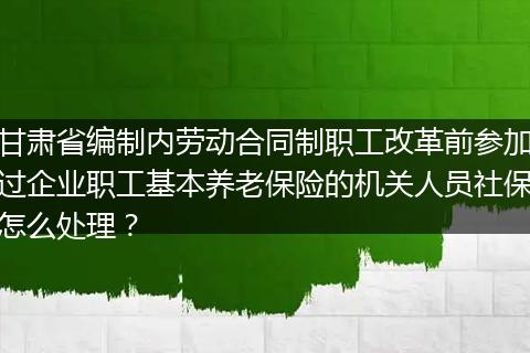 甘肃省编制内劳动合同制职工改革前参加过企业职工基本养老保险的机关人员社保怎么处理？