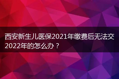 西安新生儿医保2021年缴费后无法交2022年的怎么办？