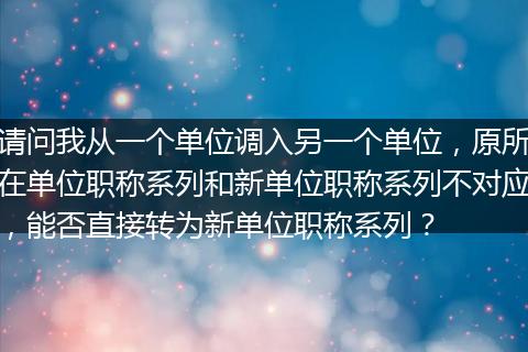 请问我从一个单位调入另一个单位，原所在单位职称系列和新单位职称系列不对应，能否直接转为新单位职称系列？