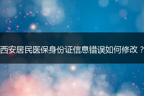 西安居民医保身份证信息错误如何修改？