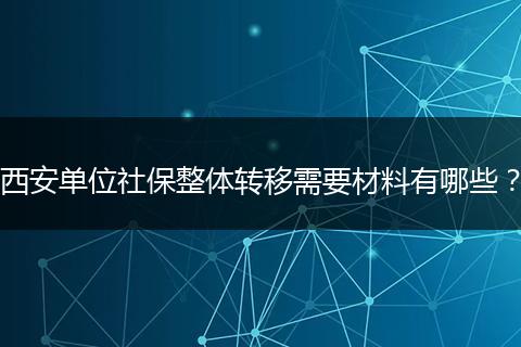 西安单位社保整体转移需要材料有哪些？