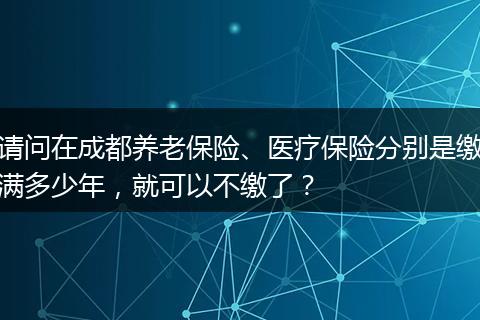 请问在成都养老保险、医疗保险分别是缴满多少年，就可以不缴了？