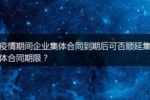 疫情期间企业集体合同到期后可否顺延集体合同期限？