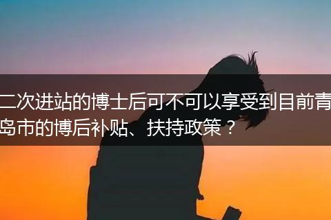 二次进站的博士后可不可以享受到目前青岛市的博后补贴、扶持政策？