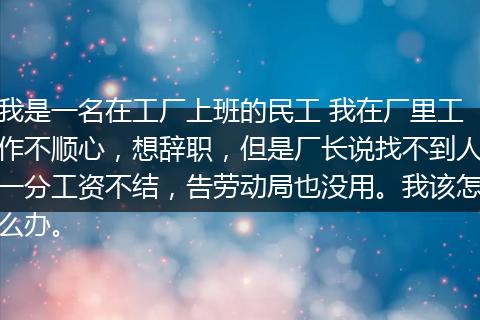 我是一名在工厂上班的民工 我在厂里工作不顺心，想辞职，但是厂长说找不到人一分工资不结，告劳动局也没用。我该怎么办。