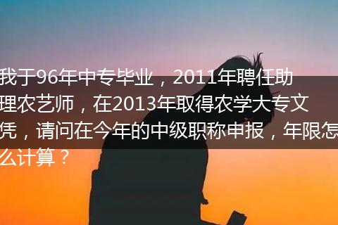 我于96年中专毕业，2011年聘任助理农艺师，在2013年取得农学大专文凭，请问在今年的中级职称申报，年限怎么计算？