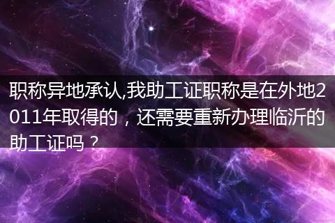 职称异地承认,我助工证职称是在外地2011年取得的，还需要重新办理临沂的助工证吗？