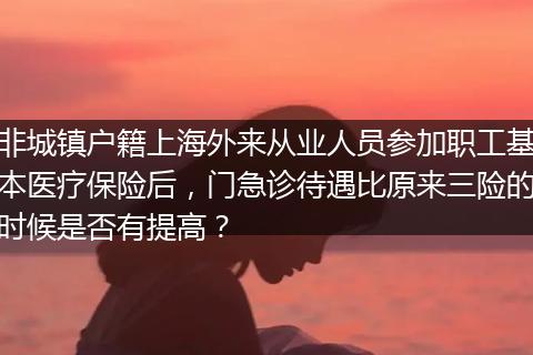 非城镇户籍上海外来从业人员参加职工基本医疗保险后，门急诊待遇比原来三险的时候是否有提高？