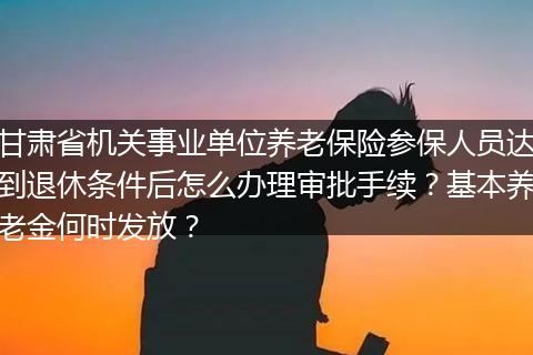 甘肃省机关事业单位养老保险参保人员达到退休条件后怎么办理审批手续？基本养老金何时发放？
