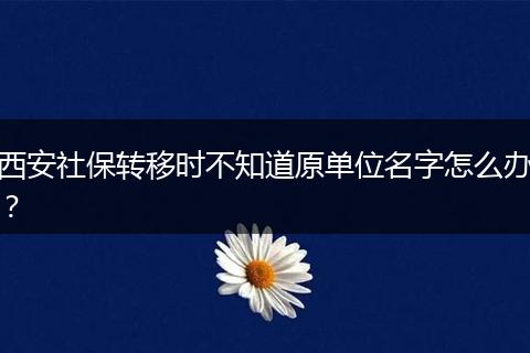 西安社保转移时不知道原单位名字怎么办？