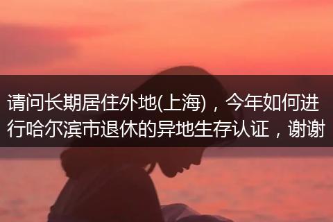 请问长期居住外地(上海)，今年如何进行哈尔滨市退休的异地生存认证，谢谢