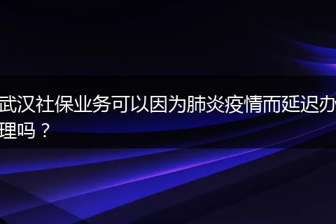 武汉社保业务可以因为肺炎疫情而延迟办理吗？